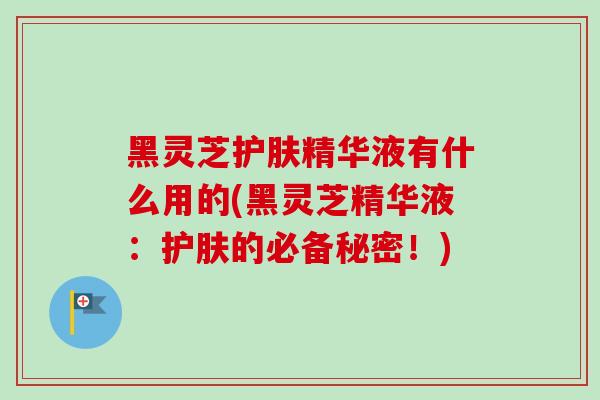 黑灵芝护肤精华液有什么用的(黑灵芝精华液：护肤的必备秘密！)