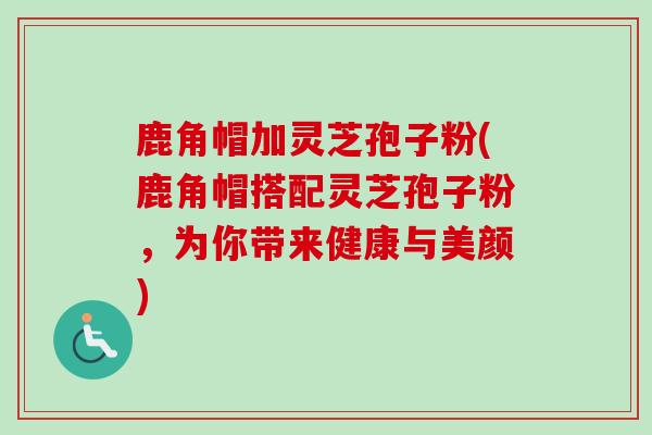 鹿角帽加灵芝孢子粉(鹿角帽搭配灵芝孢子粉，为你带来健康与美颜)