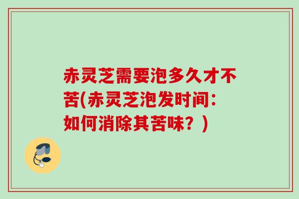 赤灵芝需要泡多久才不苦(赤灵芝泡发时间：如何消除其苦味？)