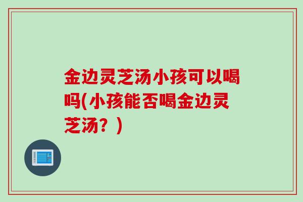 金边灵芝汤小孩可以喝吗(小孩能否喝金边灵芝汤？)