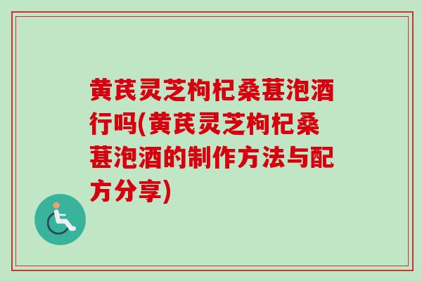 黄芪灵芝枸杞桑葚泡酒行吗(黄芪灵芝枸杞桑葚泡酒的制作方法与配方分享)