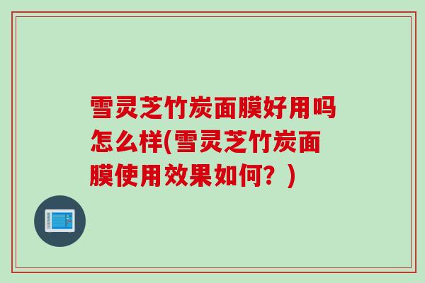 雪灵芝竹炭面膜好用吗怎么样(雪灵芝竹炭面膜使用效果如何？)