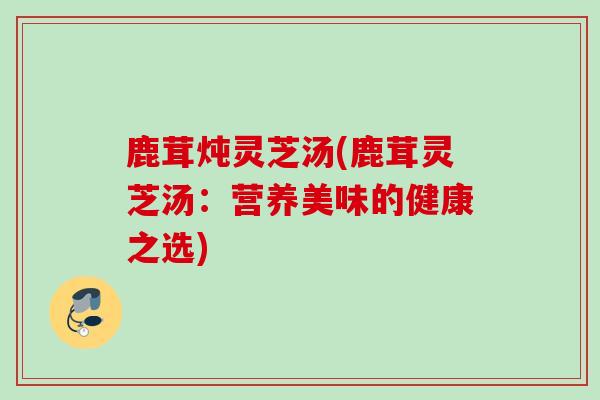 鹿茸炖灵芝汤(鹿茸灵芝汤：营养美味的健康之选)