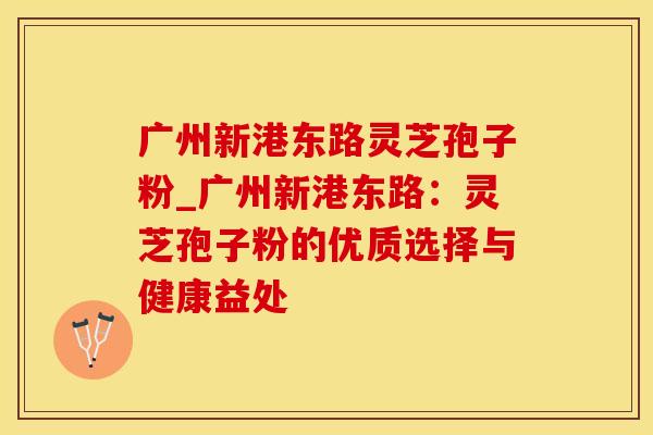 广州新港东路灵芝孢子粉_广州新港东路：灵芝孢子粉的优质选择与健康益处