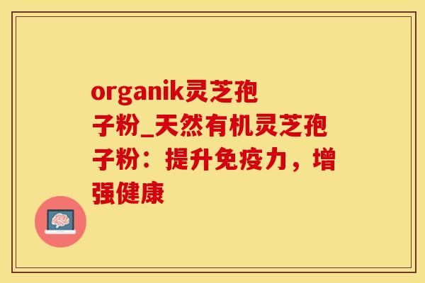 organik灵芝孢子粉_天然有机灵芝孢子粉：提升免疫力，增强健康