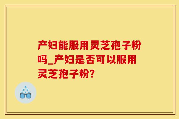 产妇能服用灵芝孢子粉吗_产妇是否可以服用灵芝孢子粉？