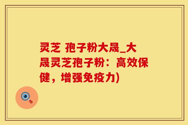 灵芝 孢子粉大晟_大晟灵芝孢子粉：高效保健，增强免疫力)