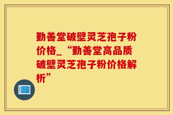 勤善堂破壁灵芝孢子粉价格_“勤善堂高品质破壁灵芝孢子粉价格解析”