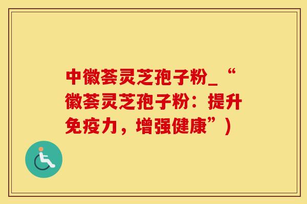 中徽荟灵芝孢子粉_“徽荟灵芝孢子粉：提升免疫力，增强健康”)