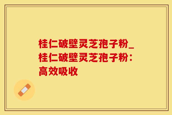桂仁破壁灵芝孢子粉_桂仁破壁灵芝孢子粉：高效吸收