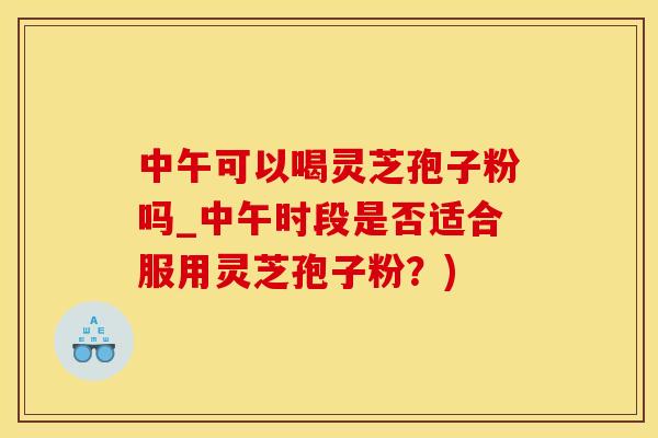 中午可以喝灵芝孢子粉吗_中午时段是否适合服用灵芝孢子粉？)