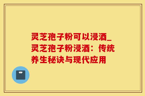 灵芝孢子粉可以浸酒_灵芝孢子粉浸酒：传统养生秘诀与现代应用