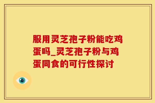 服用灵芝孢子粉能吃鸡蛋吗_灵芝孢子粉与鸡蛋同食的可行性探讨