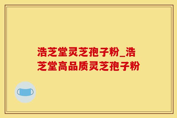 浩芝堂灵芝孢子粉_浩芝堂高品质灵芝孢子粉