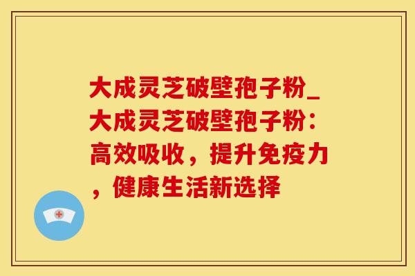 大成灵芝破壁孢子粉_大成灵芝破壁孢子粉：高效吸收，提升免疫力，健康生活新选择