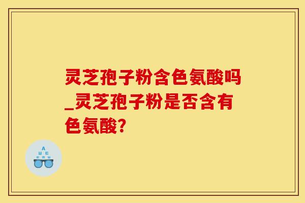 灵芝孢子粉含色氨酸吗_灵芝孢子粉是否含有色氨酸？