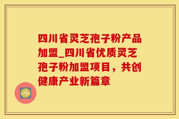 四川省灵芝孢子粉产品加盟_四川省优质灵芝孢子粉加盟项目，共创健康产业新篇章