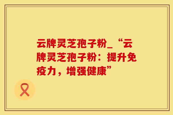 云牌灵芝孢子粉_“云牌灵芝孢子粉：提升免疫力，增强健康”