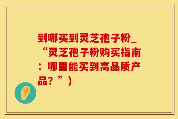 到哪买到灵芝孢子粉_“灵芝孢子粉购买指南：哪里能买到高品质产品？”)