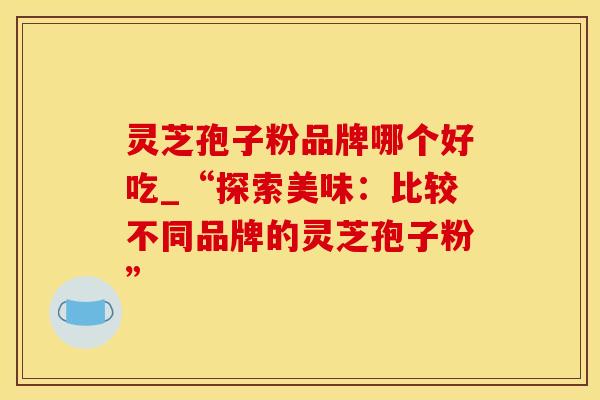 灵芝孢子粉品牌哪个好吃_“探索美味：比较不同品牌的灵芝孢子粉”