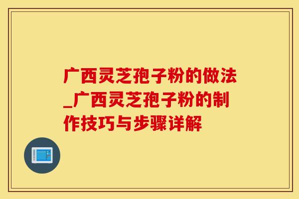 广西灵芝孢子粉的做法_广西灵芝孢子粉的制作技巧与步骤详解