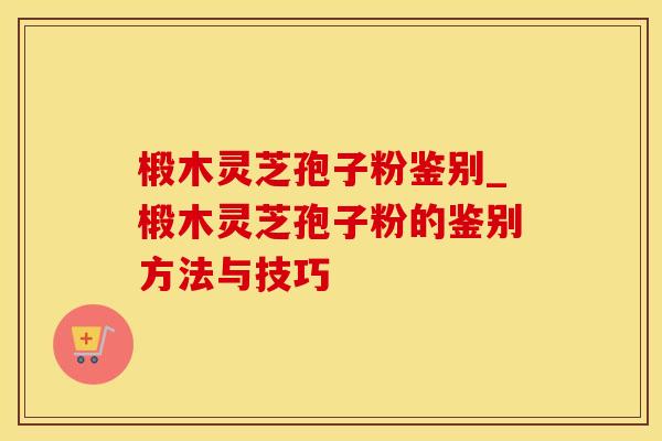 椴木灵芝孢子粉鉴别_椴木灵芝孢子粉的鉴别方法与技巧