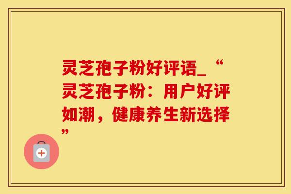 灵芝孢子粉好评语_“灵芝孢子粉：用户好评如潮，健康养生新选择”