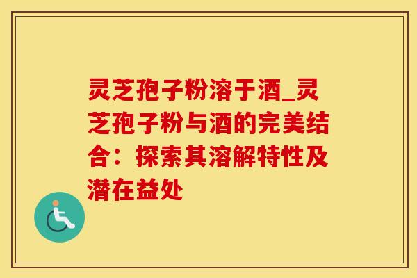 灵芝孢子粉溶于酒_灵芝孢子粉与酒的完美结合：探索其溶解特性及潜在益处