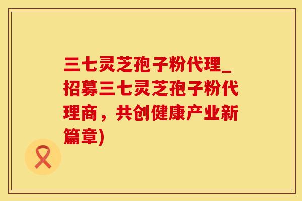 三七灵芝孢子粉代理_招募三七灵芝孢子粉代理商，共创健康产业新篇章)