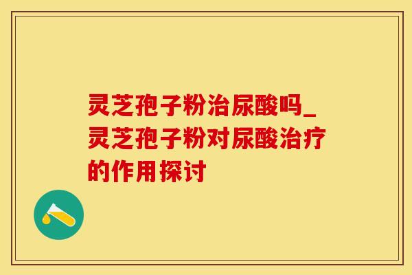 灵芝孢子粉治尿酸吗_灵芝孢子粉对尿酸治疗的作用探讨