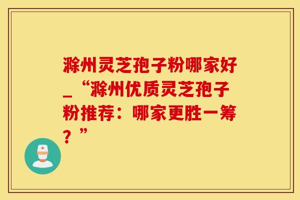 滁州灵芝孢子粉哪家好_“滁州优质灵芝孢子粉推荐：哪家更胜一筹？”