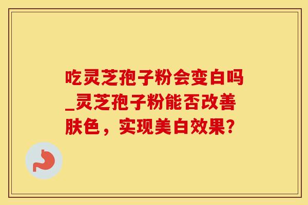 吃灵芝孢子粉会变白吗_灵芝孢子粉能否改善肤色，实现美白效果？