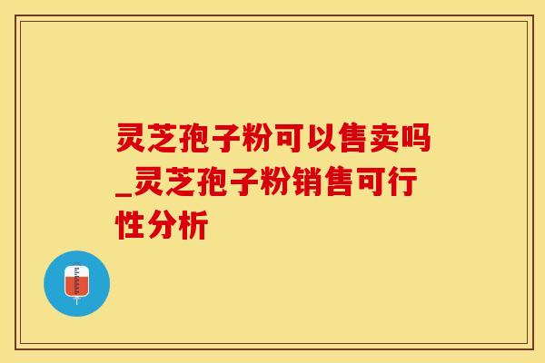 灵芝孢子粉可以售卖吗_灵芝孢子粉销售可行性分析
