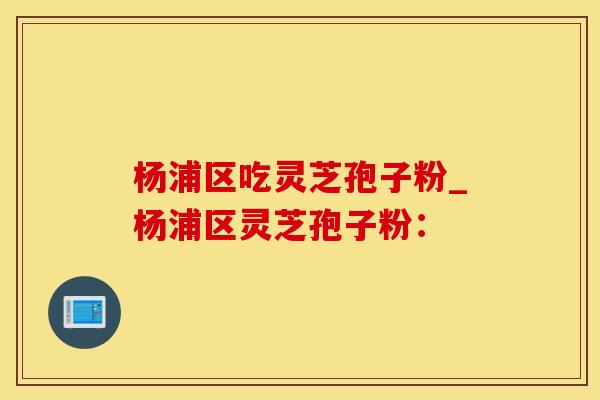 杨浦区吃灵芝孢子粉_杨浦区灵芝孢子粉：
