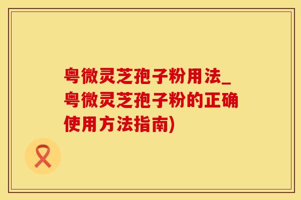 粤微灵芝孢子粉用法_粤微灵芝孢子粉的正确使用方法指南)