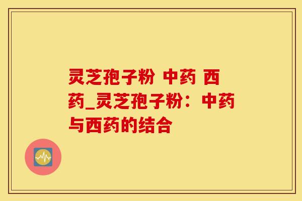 灵芝孢子粉  西药_灵芝孢子粉：与西药的结合