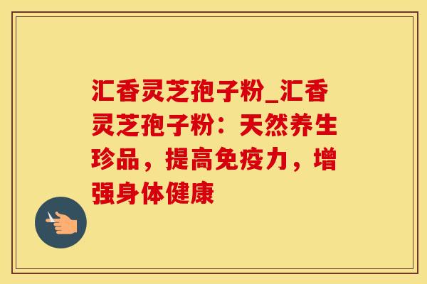 汇香灵芝孢子粉_汇香灵芝孢子粉：天然养生珍品，提高免疫力，增强身体健康