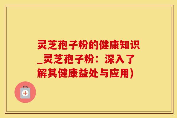灵芝孢子粉的健康知识_灵芝孢子粉：深入了解其健康益处与应用)