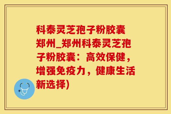 科泰灵芝孢子粉胶囊 郑州_郑州科泰灵芝孢子粉胶囊：高效保健，增强免疫力，健康生活新选择)