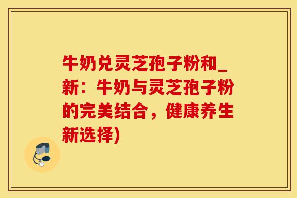 牛奶兑灵芝孢子粉和_新：牛奶与灵芝孢子粉的完美结合，健康养生新选择)