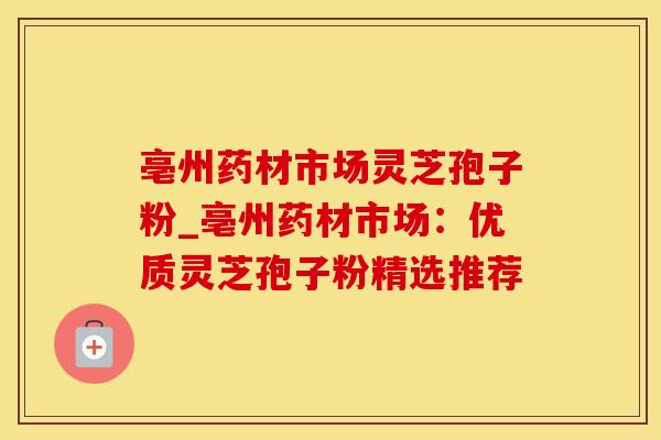 亳州药材市场灵芝孢子粉_亳州药材市场：优质灵芝孢子粉精选推荐
