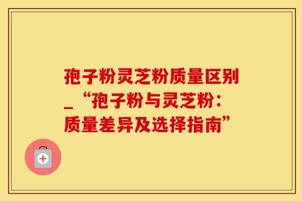 孢子粉灵芝粉质量区别_“孢子粉与灵芝粉：质量差异及选择指南”