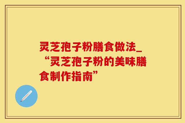 灵芝孢子粉膳食做法_“灵芝孢子粉的美味膳食制作指南”