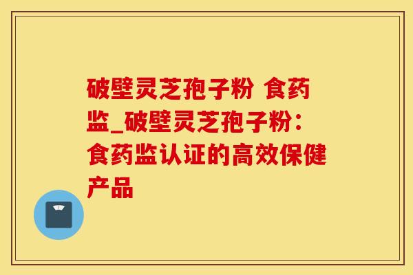 破壁灵芝孢子粉 食药监_破壁灵芝孢子粉：食药监认证的高效保健产品