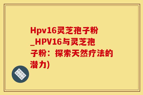 Hpv16灵芝孢子粉_HPV16与灵芝孢子粉：探索天然疗法的潜力)