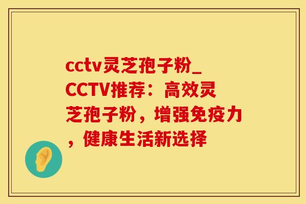 cctv灵芝孢子粉_CCTV推荐：高效灵芝孢子粉，增强免疫力，健康生活新选择