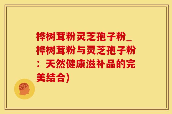 桦树茸粉灵芝孢子粉_桦树茸粉与灵芝孢子粉：天然健康滋补品的完美结合)