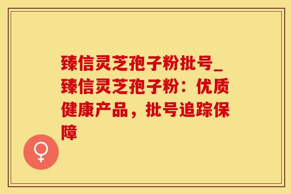 臻信灵芝孢子粉批号_臻信灵芝孢子粉：优质健康产品，批号追踪保障