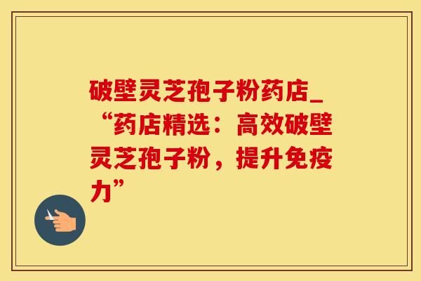破壁灵芝孢子粉药店_“药店精选：高效破壁灵芝孢子粉，提升免疫力”