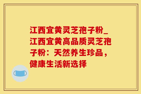 江西宜黄灵芝孢子粉_江西宜黄高品质灵芝孢子粉：天然养生珍品，健康生活新选择